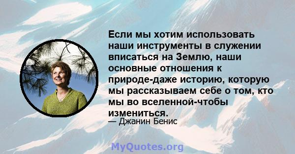 Если мы хотим использовать наши инструменты в служении вписаться на Землю, наши основные отношения к природе-даже историю, которую мы рассказываем себе о том, кто мы во вселенной-чтобы измениться.