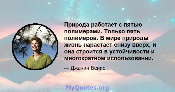 Природа работает с пятью полимерами. Только пять полимеров. В мире природы жизнь нарастает снизу вверх, и она строится в устойчивости и многократном использовании.