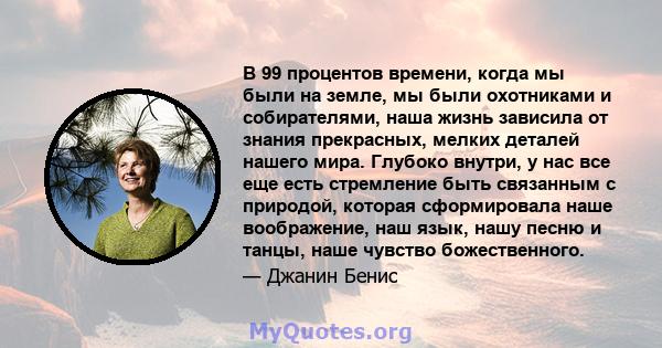 В 99 процентов времени, когда мы были на земле, мы были охотниками и собирателями, наша жизнь зависила от знания прекрасных, мелких деталей нашего мира. Глубоко внутри, у нас все еще есть стремление быть связанным с