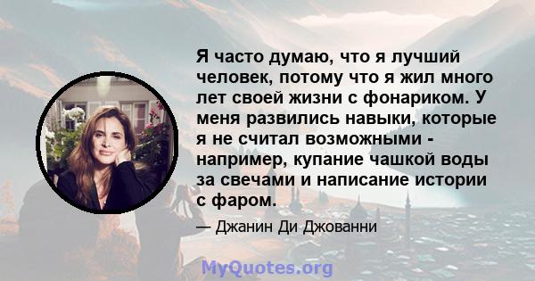 Я часто думаю, что я лучший человек, потому что я жил много лет своей жизни с фонариком. У меня развились навыки, которые я не считал возможными - например, купание чашкой воды за свечами и написание истории с фаром.