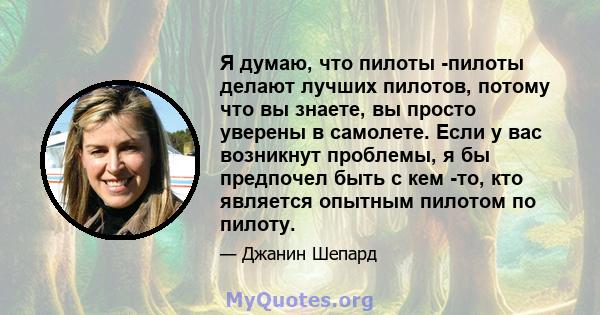 Я думаю, что пилоты -пилоты делают лучших пилотов, потому что вы знаете, вы просто уверены в самолете. Если у вас возникнут проблемы, я бы предпочел быть с кем -то, кто является опытным пилотом по пилоту.