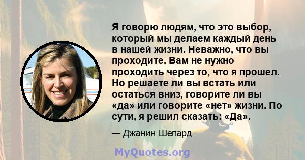 Я говорю людям, что это выбор, который мы делаем каждый день в нашей жизни. Неважно, что вы проходите. Вам не нужно проходить через то, что я прошел. Но решаете ли вы встать или остаться вниз, говорите ли вы «да» или