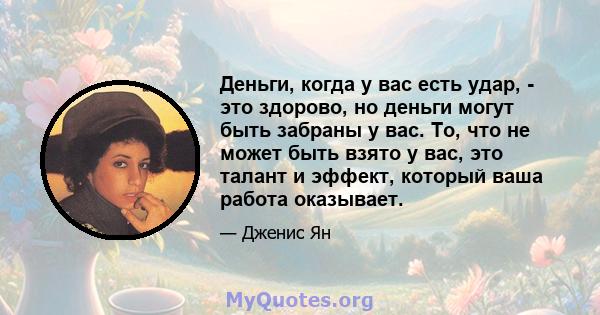 Деньги, когда у вас есть удар, - это здорово, но деньги могут быть забраны у вас. То, что не может быть взято у вас, это талант и эффект, который ваша работа оказывает.