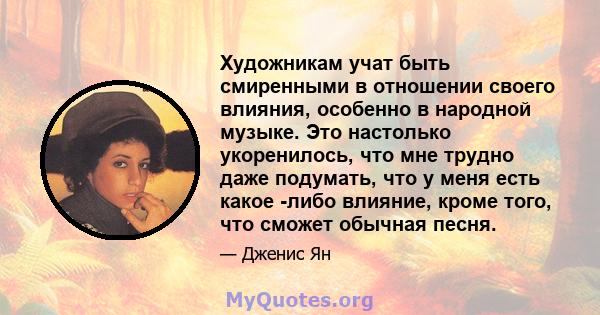 Художникам учат быть смиренными в отношении своего влияния, особенно в народной музыке. Это настолько укоренилось, что мне трудно даже подумать, что у меня есть какое -либо влияние, кроме того, что сможет обычная песня.