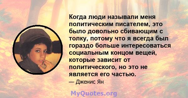 Когда люди называли меня политическим писателем, это было довольно сбивающим с толку, потому что я всегда был гораздо больше интересоваться социальным концом вещей, которые зависит от политического, но это не является