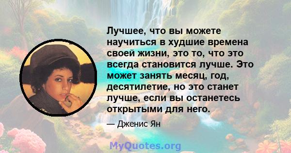 Лучшее, что вы можете научиться в худшие времена своей жизни, это то, что это всегда становится лучше. Это может занять месяц, год, десятилетие, но это станет лучше, если вы останетесь открытыми для него.