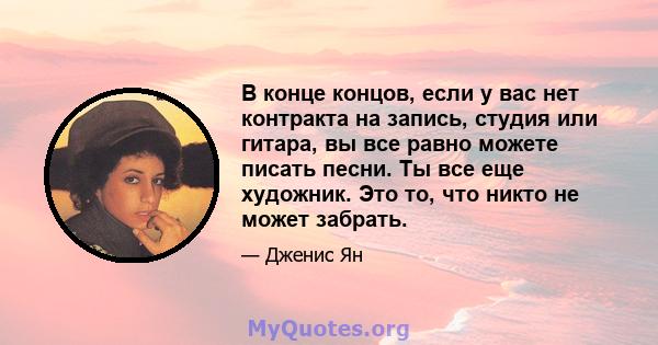 В конце концов, если у вас нет контракта на запись, студия или гитара, вы все равно можете писать песни. Ты все еще художник. Это то, что никто не может забрать.