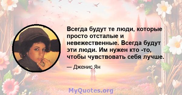 Всегда будут те люди, которые просто отсталые и невежественные. Всегда будут эти люди. Им нужен кто -то, чтобы чувствовать себя лучше.