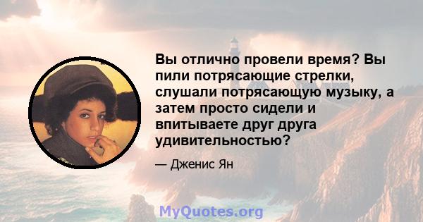 Вы отлично провели время? Вы пили потрясающие стрелки, слушали потрясающую музыку, а затем просто сидели и впитываете друг друга удивительностью?