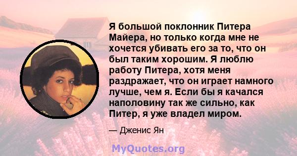 Я большой поклонник Питера Майера, но только когда мне не хочется убивать его за то, что он был таким хорошим. Я люблю работу Питера, хотя меня раздражает, что он играет намного лучше, чем я. Если бы я качался