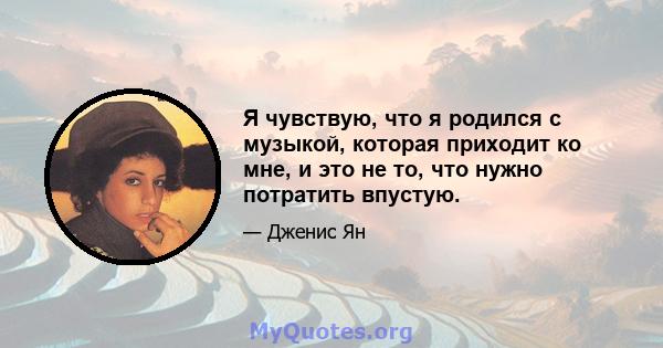 Я чувствую, что я родился с музыкой, которая приходит ко мне, и это не то, что нужно потратить впустую.