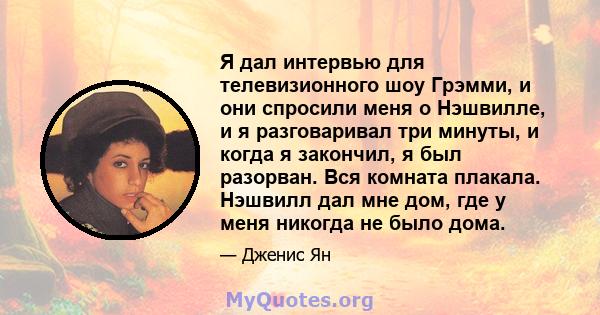 Я дал интервью для телевизионного шоу Грэмми, и они спросили меня о Нэшвилле, и я разговаривал три минуты, и когда я закончил, я был разорван. Вся комната плакала. Нэшвилл дал мне дом, где у меня никогда не было дома.