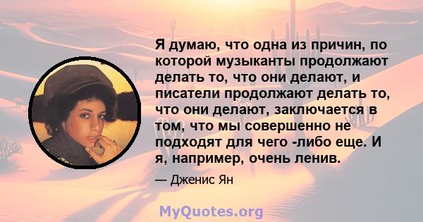 Я думаю, что одна из причин, по которой музыканты продолжают делать то, что они делают, и писатели продолжают делать то, что они делают, заключается в том, что мы совершенно не подходят для чего -либо еще. И я,