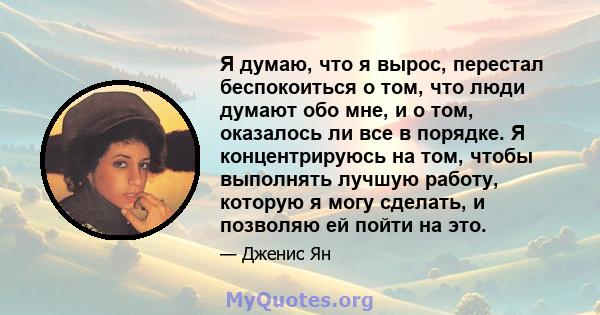 Я думаю, что я вырос, перестал беспокоиться о том, что люди думают обо мне, и о том, оказалось ли все в порядке. Я концентрируюсь на том, чтобы выполнять лучшую работу, которую я могу сделать, и позволяю ей пойти на это.