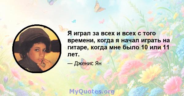 Я играл за всех и всех с того времени, когда я начал играть на гитаре, когда мне было 10 или 11 лет.