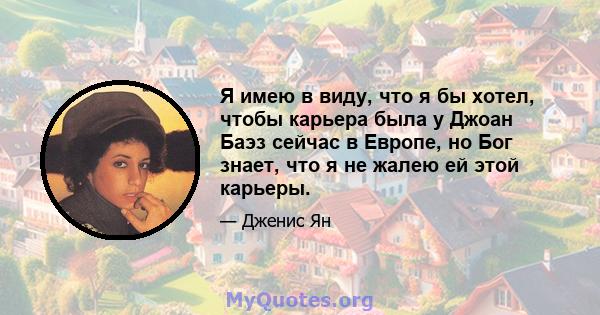 Я имею в виду, что я бы хотел, чтобы карьера была у Джоан Баэз сейчас в Европе, но Бог знает, что я не жалею ей этой карьеры.