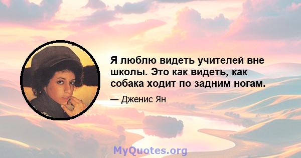 Я люблю видеть учителей вне школы. Это как видеть, как собака ходит по задним ногам.