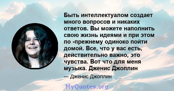 Быть интеллектуалом создает много вопросов и никаких ответов. Вы можете наполнить свою жизнь идеями и при этом по -прежнему одиноко пойти домой. Все, что у вас есть, действительно важно, это чувства. Вот что для меня