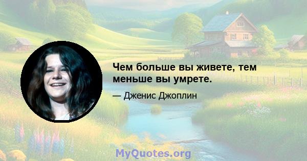 Чем больше вы живете, тем меньше вы умрете.