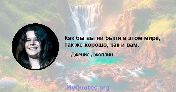 Как бы вы ни были в этом мире, так же хорошо, как и вам.