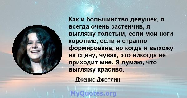 Как и большинство девушек, я всегда очень застенчив, я выгляжу толстым, если мои ноги короткие, если я странно формирована, но когда я выхожу на сцену, чувак, это никогда не приходит мне. Я думаю, что выгляжу красиво.