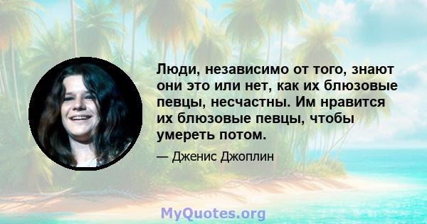 Люди, независимо от того, знают они это или нет, как их блюзовые певцы, несчастны. Им нравится их блюзовые певцы, чтобы умереть потом.