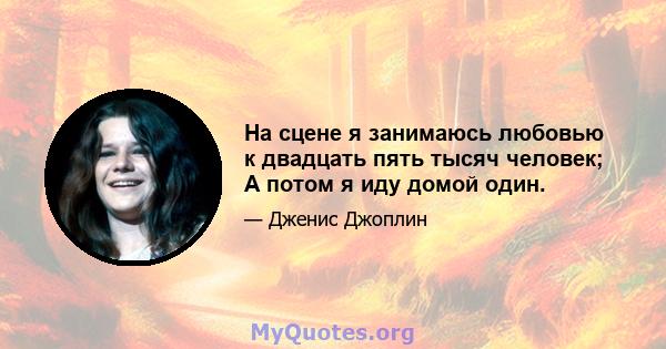 На сцене я занимаюсь любовью к двадцать пять тысяч человек; А потом я иду домой один.