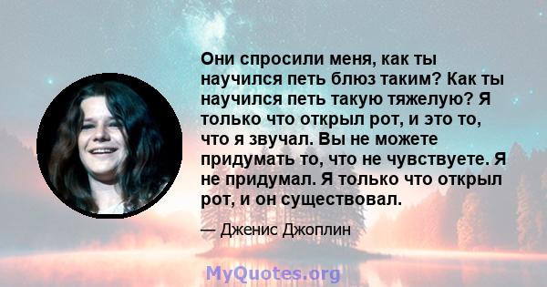 Они спросили меня, как ты научился петь блюз таким? Как ты научился петь такую ​​тяжелую? Я только что открыл рот, и это то, что я звучал. Вы не можете придумать то, что не чувствуете. Я не придумал. Я только что открыл 