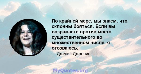 По крайней мере, мы знаем, что склонны бояться. Если вы возражаете против моего существительного во множественном числе, я отозваюсь.