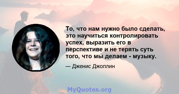 То, что нам нужно было сделать, это научиться контролировать успех, выразить его в перспективе и не терять суть того, что мы делаем - музыку.