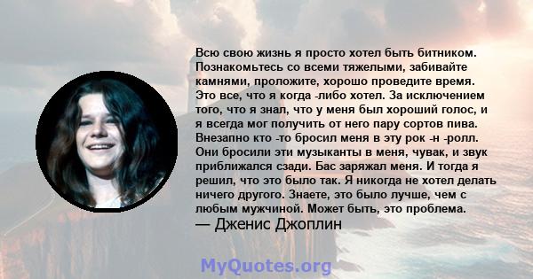 Всю свою жизнь я просто хотел быть битником. Познакомьтесь со всеми тяжелыми, забивайте камнями, проложите, хорошо проведите время. Это все, что я когда -либо хотел. За исключением того, что я знал, что у меня был