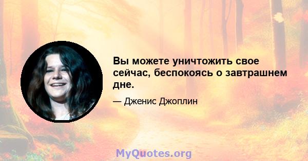 Вы можете уничтожить свое сейчас, беспокоясь о завтрашнем дне.