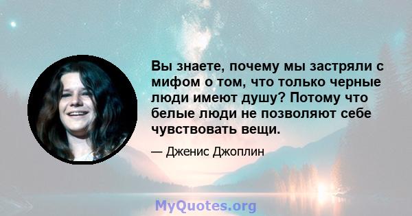 Вы знаете, почему мы застряли с мифом о том, что только черные люди имеют душу? Потому что белые люди не позволяют себе чувствовать вещи.