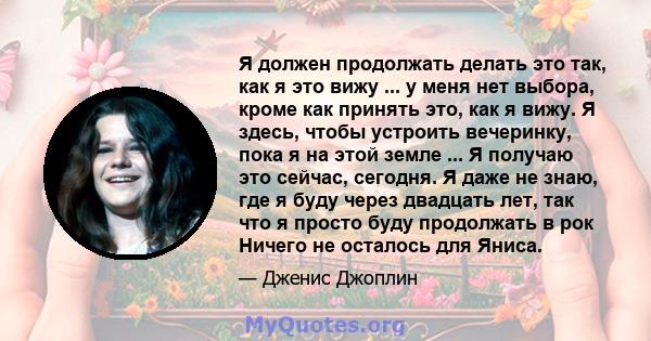 Я должен продолжать делать это так, как я это вижу ... у меня нет выбора, кроме как принять это, как я вижу. Я здесь, чтобы устроить вечеринку, пока я на этой земле ... Я получаю это сейчас, сегодня. Я даже не знаю, где 