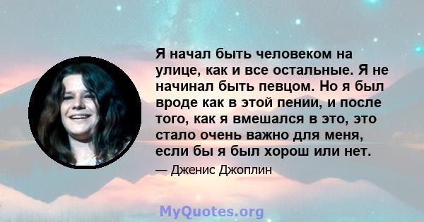 Я начал быть человеком на улице, как и все остальные. Я не начинал быть певцом. Но я был вроде как в этой пении, и после того, как я вмешался в это, это стало очень важно для меня, если бы я был хорош или нет.