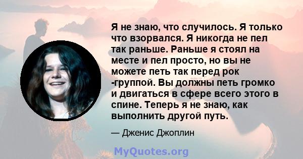 Я не знаю, что случилось. Я только что взорвался. Я никогда не пел так раньше. Раньше я стоял на месте и пел просто, но вы не можете петь так перед рок -группой. Вы должны петь громко и двигаться в сфере всего этого в