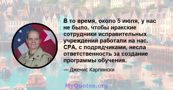 В то время, около 5 июля, у нас не было, чтобы иракские сотрудники исправительных учреждений работали на нас. CPA, с подрядчиками, несла ответственность за создание программы обучения.