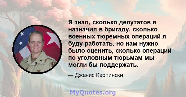 Я знал, сколько депутатов я назначил в бригаду, сколько военных тюремных операций я буду работать, но нам нужно было оценить, сколько операций по уголовным тюрьмам мы могли бы поддержать.