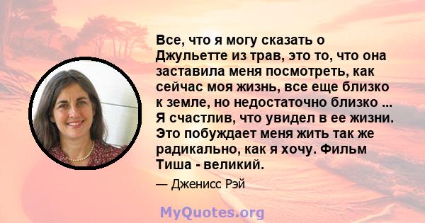 Все, что я могу сказать о Джульетте из трав, это то, что она заставила меня посмотреть, как сейчас моя жизнь, все еще близко к земле, но недостаточно близко ... Я счастлив, что увидел в ее жизни. Это побуждает меня жить 