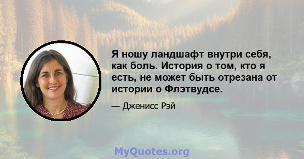 Я ношу ландшафт внутри себя, как боль. История о том, кто я есть, не может быть отрезана от истории о Флэтвудсе.