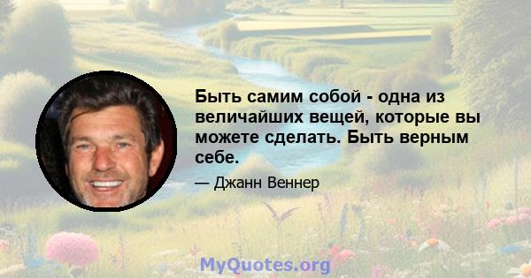 Быть самим собой - одна из величайших вещей, которые вы можете сделать. Быть верным себе.