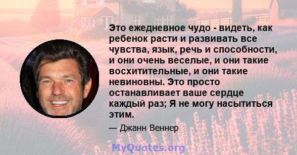 Это ежедневное чудо - видеть, как ребенок расти и развивать все чувства, язык, речь и способности, и они очень веселые, и они такие восхитительные, и они такие невиновны. Это просто останавливает ваше сердце каждый раз; 