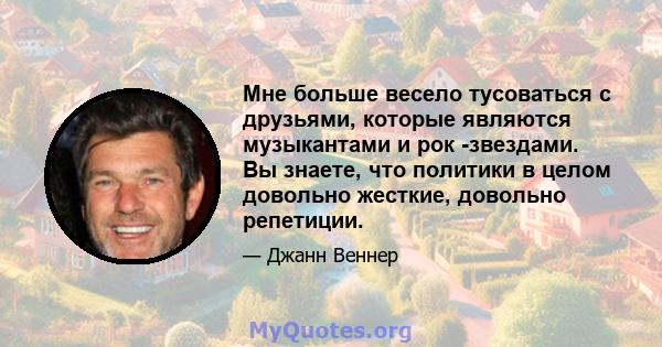 Мне больше весело тусоваться с друзьями, которые являются музыкантами и рок -звездами. Вы знаете, что политики в целом довольно жесткие, довольно репетиции.