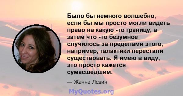 Было бы немного волшебно, если бы мы просто могли видеть право на какую -то границу, а затем что -то безумное случилось за пределами этого, например, галактики перестали существовать. Я имею в виду, это просто кажется