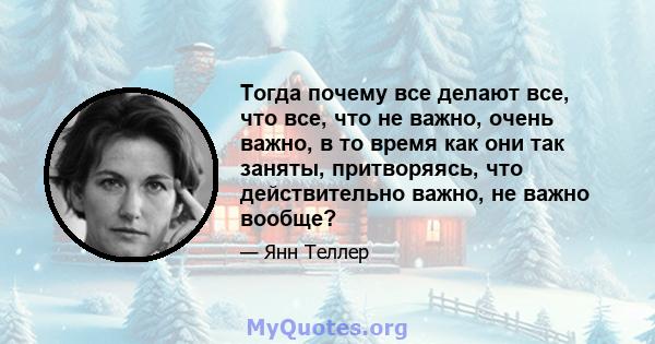 Тогда почему все делают все, что все, что не важно, очень важно, в то время как они так заняты, притворяясь, что действительно важно, не важно вообще?