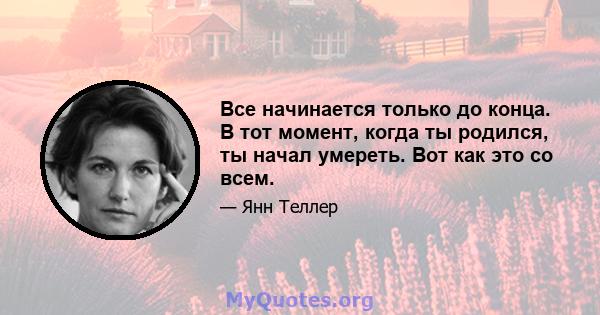 Все начинается только до конца. В тот момент, когда ты родился, ты начал умереть. Вот как это со всем.