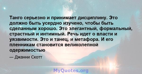 Танго серьезно и принимает дисциплину. Это должно быть усердно изучено, чтобы быть сделанным хорошо. Это элегантный, формальный, страстный и интимный. Речь идет о власти и уязвимости. Это и танец, и метафора. И его