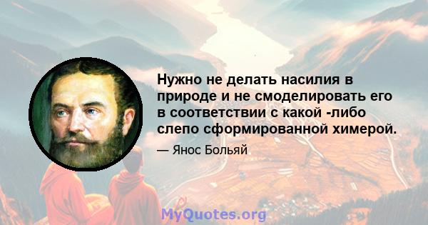 Нужно не делать насилия в природе и не смоделировать его в соответствии с какой -либо слепо сформированной химерой.