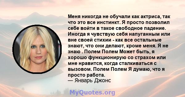 Меня никогда не обучали как актриса, так что это все инстинкт. Я просто позволил себе войти в такое свободное падение. Иногда я чувствую себя напуганным или вне своей стихии - как все остальные знают, что они делают,