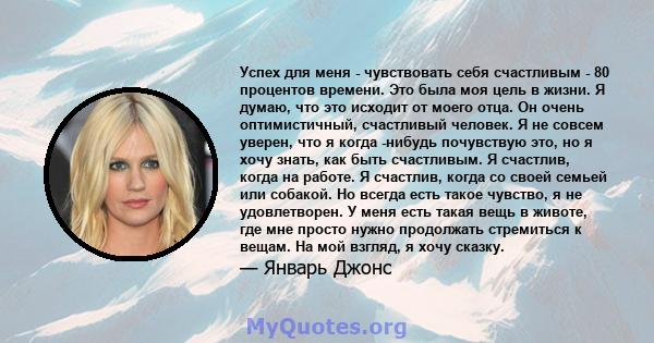 Успех для меня - чувствовать себя счастливым - 80 процентов времени. Это была моя цель в жизни. Я думаю, что это исходит от моего отца. Он очень оптимистичный, счастливый человек. Я не совсем уверен, что я когда -нибудь 